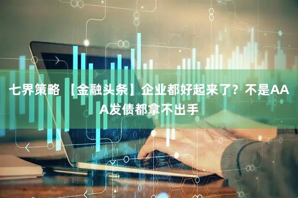 七界策略 【金融头条】企业都好起来了？不是AAA发债都拿不出手