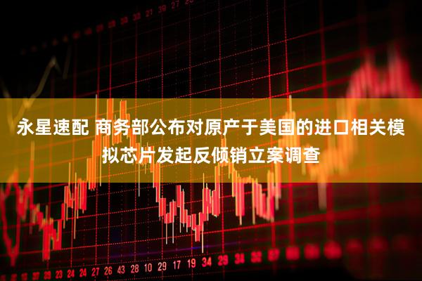 永星速配 商务部公布对原产于美国的进口相关模拟芯片发起反倾销立案调查