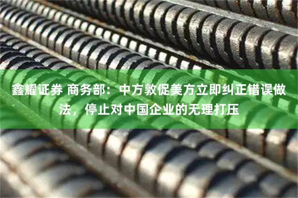 鑫耀证券 商务部：中方敦促美方立即纠正错误做法，停止对中国企业的无理打压