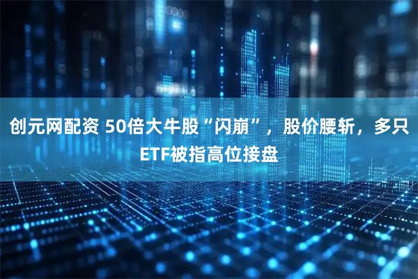 创元网配资 50倍大牛股“闪崩”，股价腰斩，多只ETF被指高位接盘