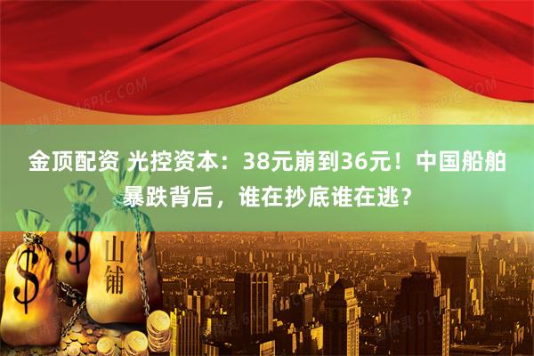 金顶配资 光控资本：38元崩到36元！中国船舶暴跌背后，谁在抄底谁在逃？