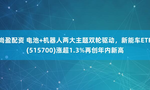 尚盈配资 电池+机器人两大主题双轮驱动，新能车ETF(515700)涨超1.3%再创年内新高