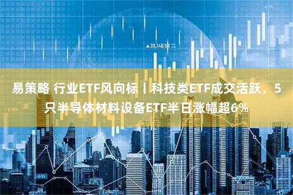 易策略 行业ETF风向标丨科技类ETF成交活跃，5只半导体材料设备ETF半日涨幅超6%