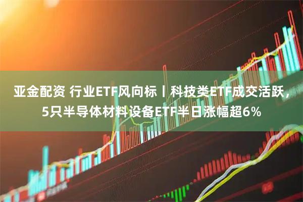 亚金配资 行业ETF风向标丨科技类ETF成交活跃，5只半导体材料设备ETF半日涨幅超6%
