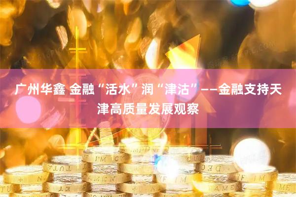 广州华鑫 金融“活水”润“津沽”——金融支持天津高质量发展观察