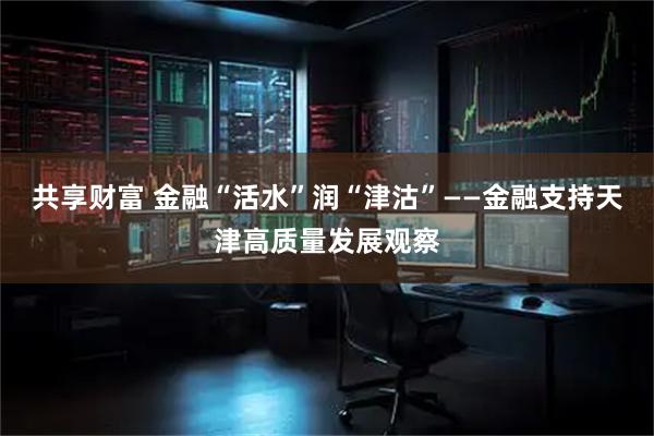 共享财富 金融“活水”润“津沽”——金融支持天津高质量发展观察