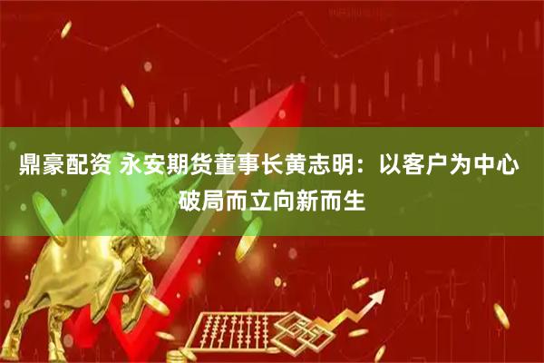 鼎豪配资 永安期货董事长黄志明：以客户为中心 破局而立向新而生