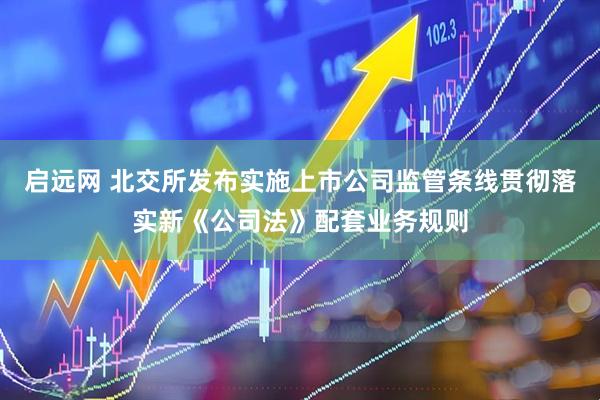 启远网 北交所发布实施上市公司监管条线贯彻落实新《公司法》配套业务规则