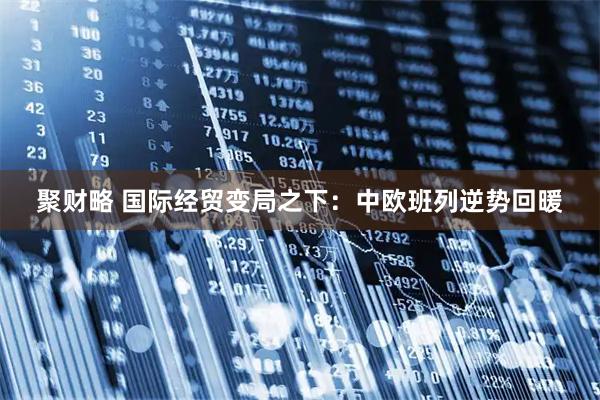 聚财略 国际经贸变局之下：中欧班列逆势回暖