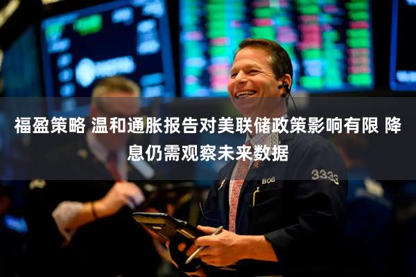 福盈策略 温和通胀报告对美联储政策影响有限 降息仍需观察未来数据
