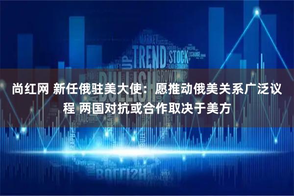 尚红网 新任俄驻美大使：愿推动俄美关系广泛议程 两国对抗或合作取决于美方
