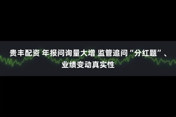 贵丰配资 年报问询量大增 监管追问“分红题”、业绩变动真实性