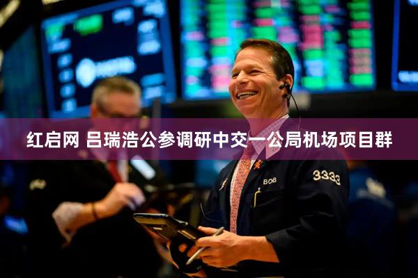 红启网 吕瑞浩公参调研中交一公局机场项目群