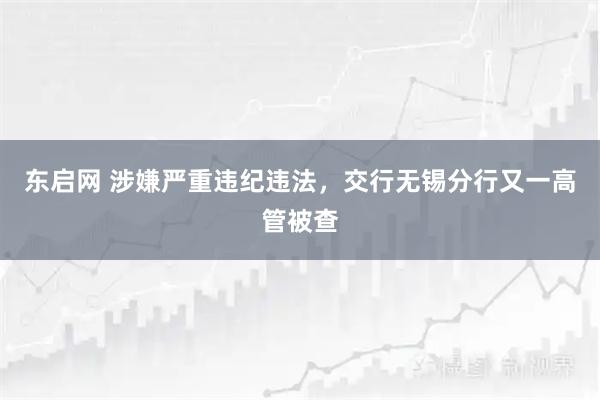 东启网 涉嫌严重违纪违法，交行无锡分行又一高管被查