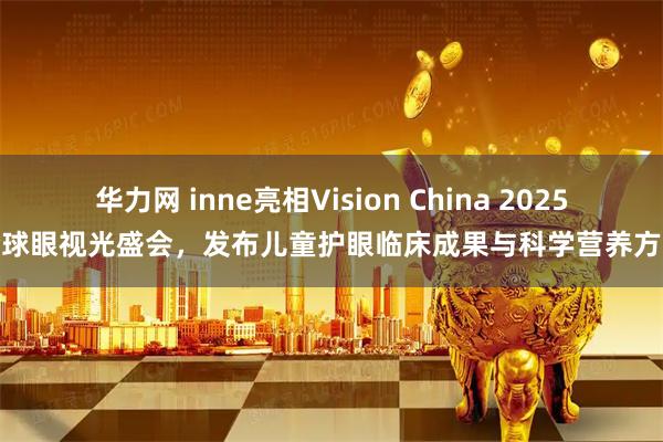 华力网 inne亮相Vision China 2025全球眼视光盛会，发布儿童护眼临床成果与科学营养方案
