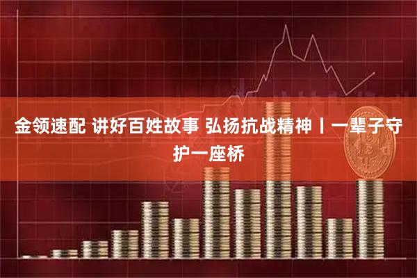 金领速配 讲好百姓故事 弘扬抗战精神丨一辈子守护一座桥
