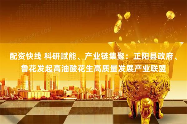 配资快线 科研赋能、产业链集聚：正阳县政府、鲁花发起高油酸花生高质量发展产业联盟