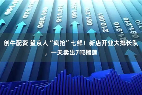 创牛配资 望京人“疯抢”七鲜！新店开业大排长队，一天卖出7吨榴莲