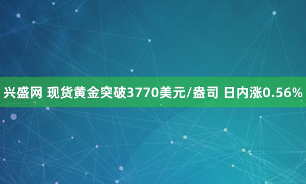 兴盛网 现货黄金突破3770美元/盎司 日内涨0.56%