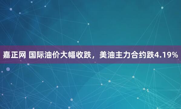 嘉正网 国际油价大幅收跌，美油主力合约跌4.19%