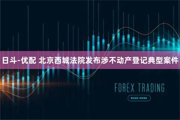 日斗-优配 北京西城法院发布涉不动产登记典型案件