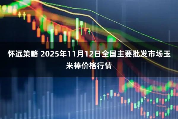 怀远策略 2025年11月12日全国主要批发市场玉米棒价格行情