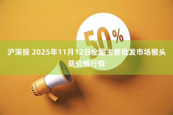 沪深投 2025年11月12日全国主要批发市场猴头菇价格行情