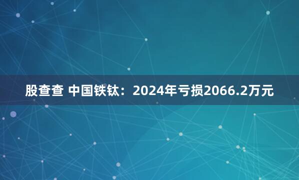 股查查 中国铁钛：2024年亏损2066.2万元