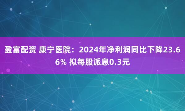 盈富配资 康宁医院：2024年净利润同比下降23.66% 拟每股派息0.3元