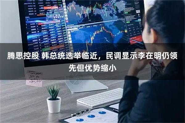 腾思控股 韩总统选举临近，民调显示李在明仍领先但优势缩小