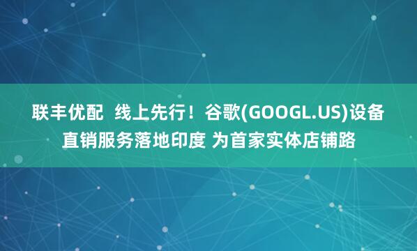 联丰优配 线上先行!谷歌(GOOGL.US)设备直销服务落地印度 为首家实体店铺路