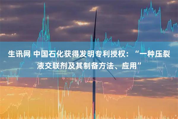 生讯网 中国石化获得发明专利授权：“一种压裂液交联剂及其制备方法、应用”