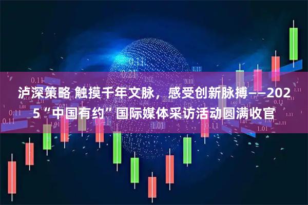 泸深策略 触摸千年文脉，感受创新脉搏——2025“中国有约”国际媒体采访活动圆满收官