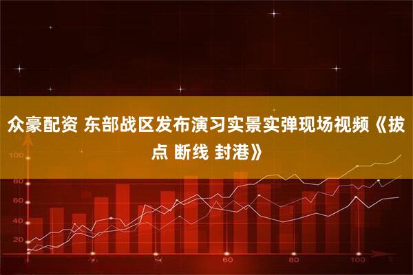 众豪配资 东部战区发布演习实景实弹现场视频《拔点 断线 封港》