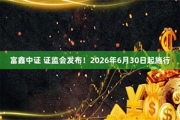 富鑫中证 证监会发布！2026年6月30日起施行