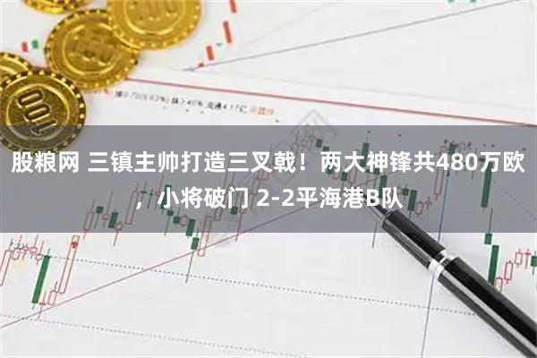 股粮网 三镇主帅打造三叉戟！两大神锋共480万欧，小将破门 2-2平海港B队