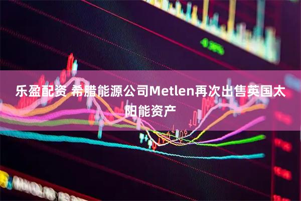 乐盈配资 希腊能源公司Metlen再次出售英国太阳能资产
