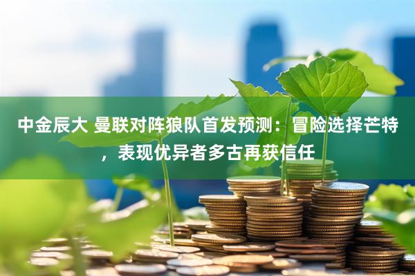 中金辰大 曼联对阵狼队首发预测：冒险选择芒特，表现优异者多古再获信任