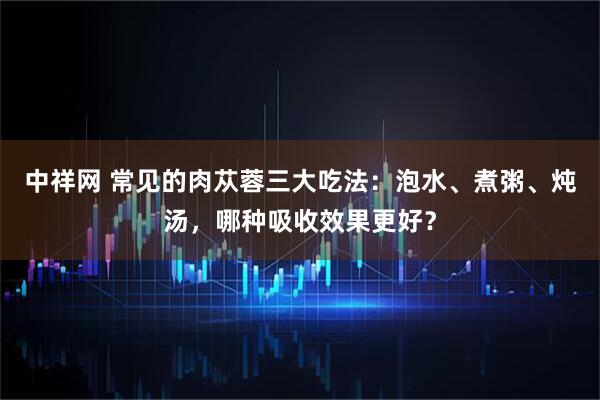中祥网 常见的肉苁蓉三大吃法：泡水、煮粥、炖汤，哪种吸收效果更好？