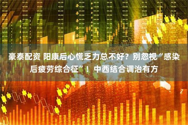 豪泰配资 阳康后心慌乏力总不好？别忽视“感染后疲劳综合征”！中西结合调治有方