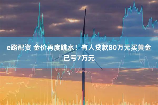 e路配资 金价再度跳水！有人贷款80万元买黄金已亏7万元