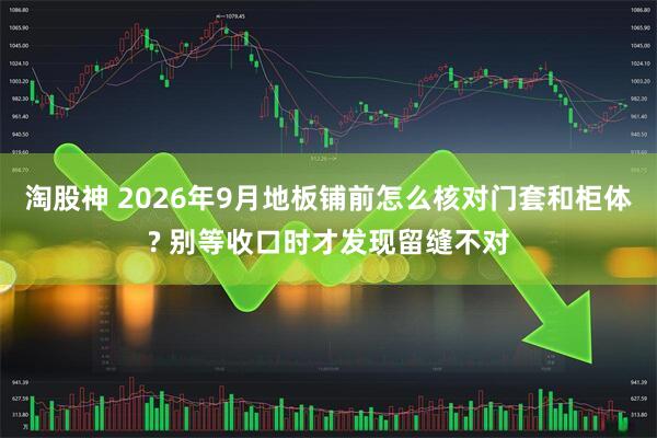 淘股神 2026年9月地板铺前怎么核对门套和柜体? 别等收口时才发现留缝不对